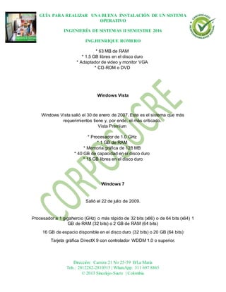 GUÍA PARA REALIZAR UNA BUENA INSTALACIÓN DE UN SISTEMA
OPERATIVO
INGENIERÍA DE SISTEMAS II SEMESTRE 2016
ING.HENRIQUE ROMERO
Dirección: Carrera 21 No 25-59 B/La María
Tels.: 2812282-2810315 | WhatsApp: 311 697 8865
© 2013 Sincelejo-Sucre | Colombia
* 63 MB de RAM
* 1.5 GB libres en el disco duro
* Adaptador de video y monitor VGA
* CD-ROM o DVD
Windows Vista
Windows Vista salió el 30 de enero de 2007. Este es el sistema que más
requerimientos tiene y, por ende, el más criticado.
Vista Premium
* Procesador de 1.0 GHz
* 1 GB de RAM
* Memoria gráfica de 128 MB
* 40 GB de capacidad en el disco duro
* 15 GB libres en el disco duro
Windows 7
Salió el 22 de julio de 2009.
Procesador a 1 gigahercio (GHz) o más rápido de 32 bits (x86) o de 64 bits (x64) 1
GB de RAM (32 bits) o 2 GB de RAM (64 bits)
16 GB de espacio disponible en el disco duro (32 bits) o 20 GB (64 bits)
Tarjeta gráfica DirectX 9 con controlador WDDM 1.0 o superior.
 