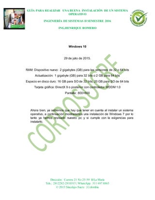 GUÍA PARA REALIZAR UNA BUENA INSTALACIÓN DE UN SISTEMA
OPERATIVO
INGENIERÍA DE SISTEMAS II SEMESTRE 2016
ING.HENRIQUE ROMERO
Dirección: Carrera 21 No 25-59 B/La María
Tels.: 2812282-2810315 | WhatsApp: 311 697 8865
© 2013 Sincelejo-Sucre | Colombia
Windows 10
29 de julio de 2015.
RAM: Dispositivo nuevo: 2 gigabytes (GB) para las versiones de 32 o 64 bits
Actualización: 1 gigabyte (GB) para 32 bits o 2 GB para 64 bits
Espacio en disco duro: 16 GB para SO de 32 bits; 20 GB para SO de 64 bits
Tarjeta gráfica: DirectX 9 o posterior con controlador WDDM 1.0
Pantalla: 800×600
Ahora bien, ya sabemos que hay que tener en cuenta al instalar un sistema
operativo, a continuación mostraremos una instalación de Windows 7 por lo
tanto ya hemos revisado nuestro pc y si cumple con la exigencias para
instalarlo.
 