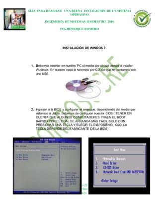 GUÍA PARA REALIZAR UNA BUENA INSTALACIÓN DE UN SISTEMA
OPERATIVO
INGENIERÍA DE SISTEMAS II SEMESTRE 2016
ING.HENRIQUE ROMERO
Dirección: Carrera 21 No 25-59 B/La María
Tels.: 2812282-2810315 | WhatsApp: 311 697 8865
© 2013 Sincelejo-Sucre | Colombia
INSTALACIÓN DE WINDOS 7
1. Debemos insertar en nuestro PC el medio por el cual vamos a instalar
Windows. En nuestro caso lo haremos por CD por que no contamos con
una USB.
2. Ingresar a la BIOS y configurar el arranque, dependiendo del medio que
vallamos a utilizar debemos de configurar nuestra BIOS.( TENER EN
CUENTA QUE ALGUNOS COMPUTADORES TRAEN EL BOOT
RÁPIDO POR EL CUAL SE ARRANCA MÁS FACIL SOLO CON
PRESIONAR UNA TECLA Y ELEGIR EL DISPOSITIVO, OJO: LA
TECLA DEPENDE DEL FABRICANTE DE LA BIOS)
 