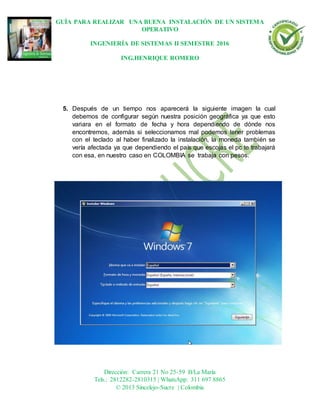 GUÍA PARA REALIZAR UNA BUENA INSTALACIÓN DE UN SISTEMA
OPERATIVO
INGENIERÍA DE SISTEMAS II SEMESTRE 2016
ING.HENRIQUE ROMERO
Dirección: Carrera 21 No 25-59 B/La María
Tels.: 2812282-2810315 | WhatsApp: 311 697 8865
© 2013 Sincelejo-Sucre | Colombia
5. Después de un tiempo nos aparecerá la siguiente imagen la cual
debemos de configurar según nuestra posición geográfica ya que esto
variara en el formato de fecha y hora dependiendo de dónde nos
encontremos, además si seleccionamos mal podemos tener problemas
con el teclado al haber finalizado la instalación, la moneda también se
vería afectada ya que dependiendo el país que escojas el pc te trabajará
con esa, en nuestro caso en COLOMBIA se trabaja con pesos.
 