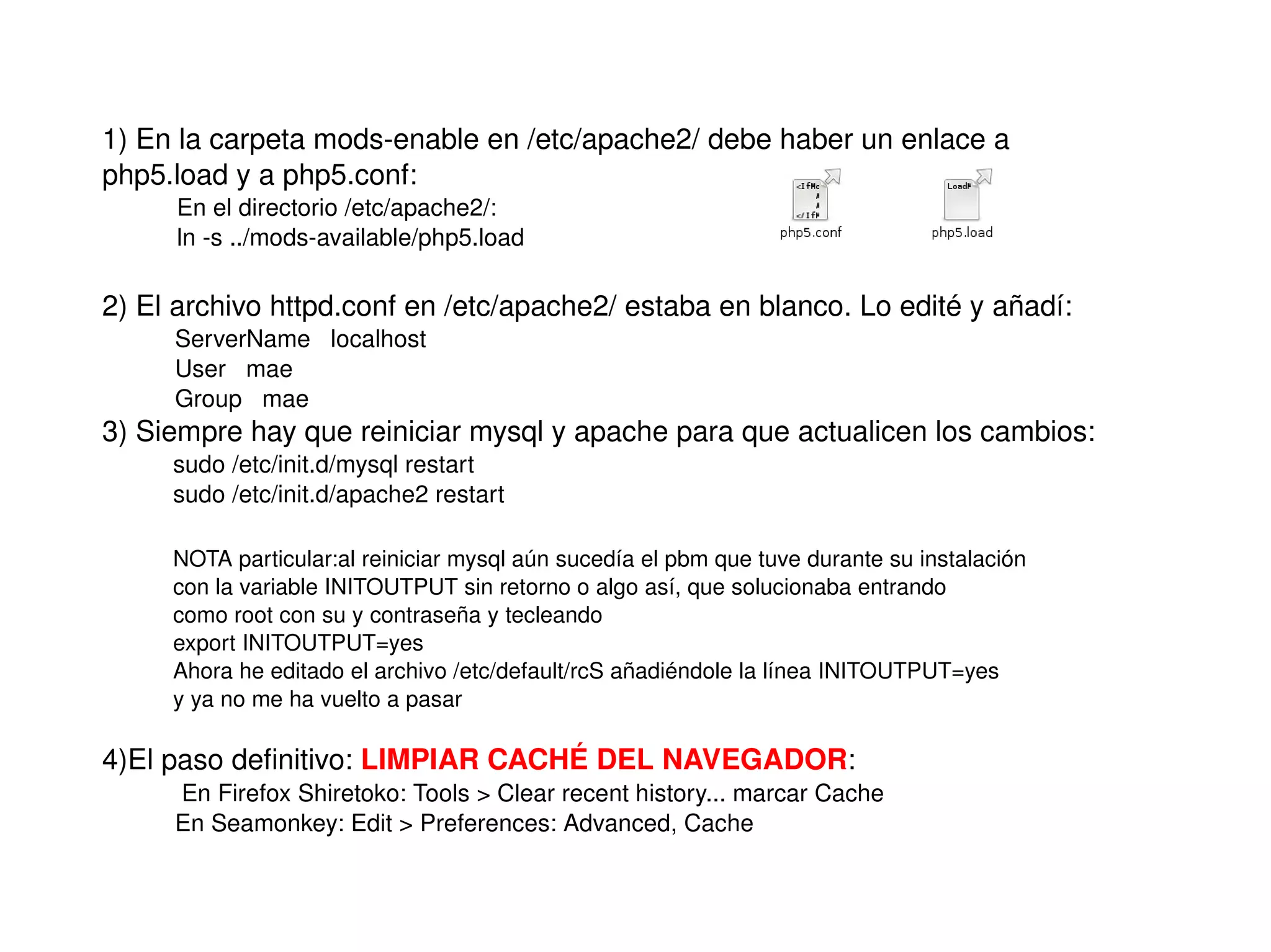 1) En la carpeta mods­enable en /etc/apache2/ debe haber un enlace a
    php5.load y a php5.conf: 
         En el directorio /etc/apache2/:
         ln ­s ../mods­available/php5.load

    2) El archivo httpd.conf en /etc/apache2/ estaba en blanco. Lo edité y añadí:
         ServerName   localhost
         User   mae
         Group   mae
    3) Siempre hay que reiniciar mysql y apache para que actualicen los cambios:
         sudo /etc/init.d/mysql restart
         sudo /etc/init.d/apache2 restart

         NOTA particular:al reiniciar mysql aún sucedía el pbm que tuve durante su instalación
         con la variable INITOUTPUT sin retorno o algo así, que solucionaba entrando 
         como root con su y contraseña y tecleando
         export INITOUTPUT=yes
         Ahora he editado el archivo /etc/default/rcS añadiéndole la línea INITOUTPUT=yes
         y ya no me ha vuelto a pasar

    4)El paso definitivo: LIMPIAR CACHÉ DEL NAVEGADOR:
          En Firefox Shiretoko: Tools > Clear recent history... marcar Cache
         En Seamonkey: Edit > Preferences: Advanced, Cache

                                                       
 
