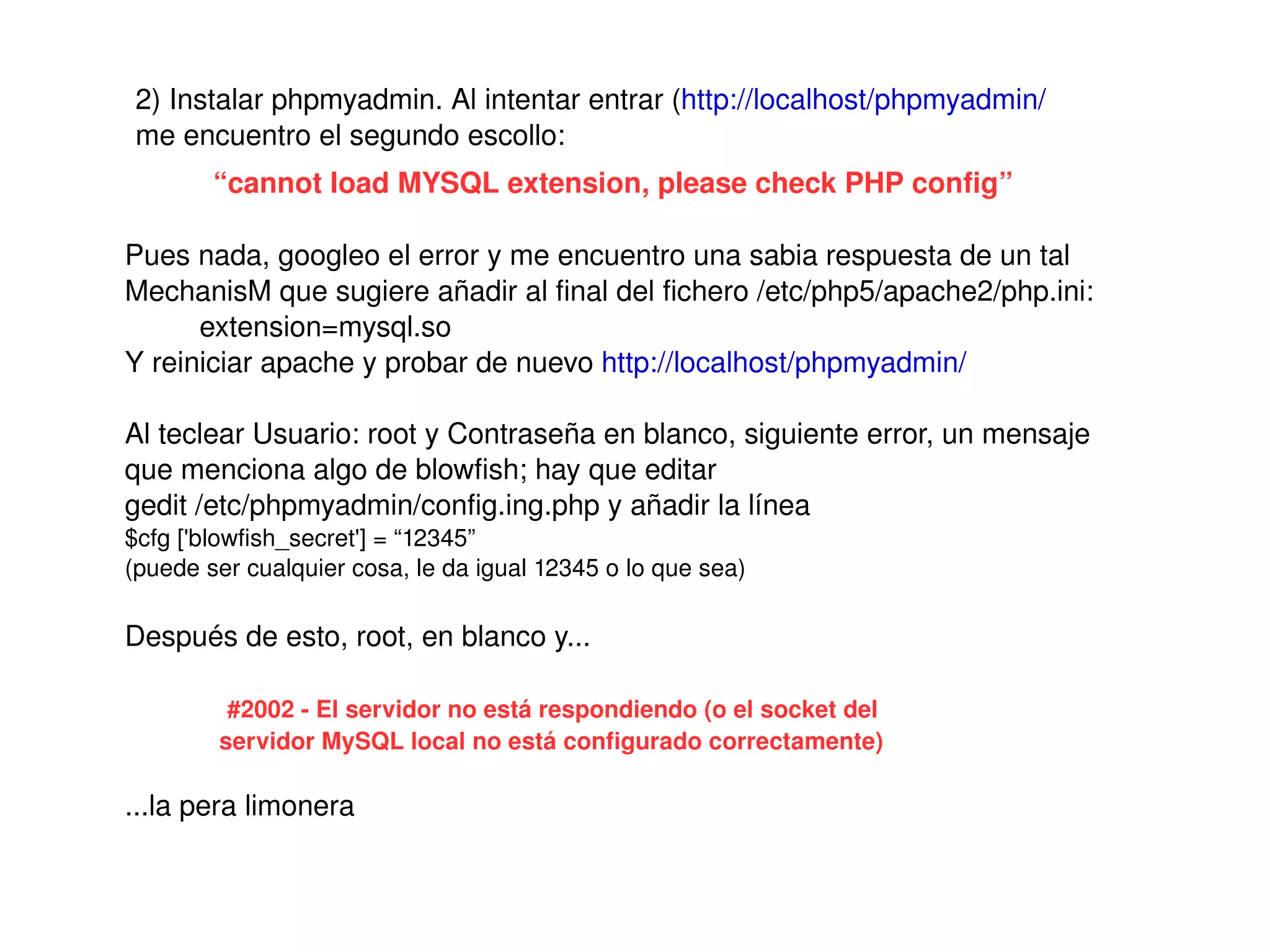 2) Instalar phpmyadmin. Al intentar entrar (http://localhost/phpmyadmin/ 
     me encuentro el segundo escollo:
            “cannot load MYSQL extension, please check PHP config”

    Pues nada, googleo el error y me encuentro una sabia respuesta de un tal 
    MechanisM que sugiere añadir al final del fichero /etc/php5/apache2/php.ini: 
          extension=mysql.so
    Y reiniciar apache y probar de nuevo http://localhost/phpmyadmin/ 

    Al teclear Usuario: root y Contraseña en blanco, siguiente error, un mensaje 
    que menciona algo de blowfish; hay que editar 
    gedit /etc/phpmyadmin/config.ing.php y añadir la línea
    $cfg ['blowfish_secret'] = “12345”
    (puede ser cualquier cosa, le da igual 12345 o lo que sea)

    Después de esto, root, en blanco y...

             #2002 ­ El servidor no está respondiendo (o el socket del 
            servidor MySQL local no está configurado correctamente)

    ...la pera limonera

                                                    
 