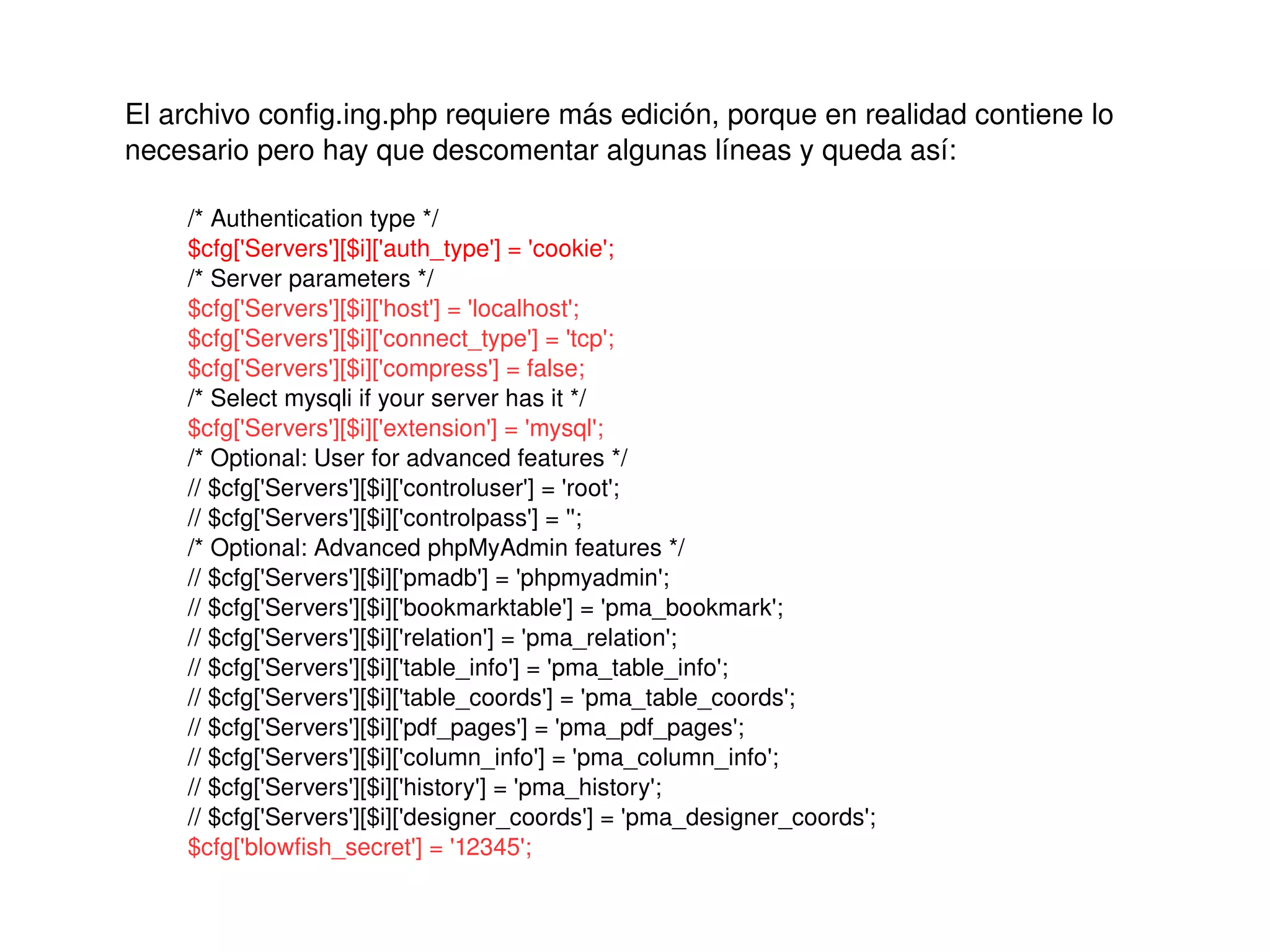 El archivo config.ing.php requiere más edición, porque en realidad contiene lo 
    necesario pero hay que descomentar algunas líneas y queda así:

        /* Authentication type */
        $cfg['Servers'][$i]['auth_type'] = 'cookie';
        /* Server parameters */
        $cfg['Servers'][$i]['host'] = 'localhost';
        $cfg['Servers'][$i]['connect_type'] = 'tcp';
        $cfg['Servers'][$i]['compress'] = false;
        /* Select mysqli if your server has it */
        $cfg['Servers'][$i]['extension'] = 'mysql';
        /* Optional: User for advanced features */
        // $cfg['Servers'][$i]['controluser'] = 'root';
        // $cfg['Servers'][$i]['controlpass'] = '';
        /* Optional: Advanced phpMyAdmin features */
        // $cfg['Servers'][$i]['pmadb'] = 'phpmyadmin';
        // $cfg['Servers'][$i]['bookmarktable'] = 'pma_bookmark';
        // $cfg['Servers'][$i]['relation'] = 'pma_relation';
        // $cfg['Servers'][$i]['table_info'] = 'pma_table_info';
        // $cfg['Servers'][$i]['table_coords'] = 'pma_table_coords';
        // $cfg['Servers'][$i]['pdf_pages'] = 'pma_pdf_pages';
        // $cfg['Servers'][$i]['column_info'] = 'pma_column_info';
        // $cfg['Servers'][$i]['history'] = 'pma_history';
        // $cfg['Servers'][$i]['designer_coords'] = 'pma_designer_coords';
        $cfg['blowfish_secret'] = '12345';
                                                   
 