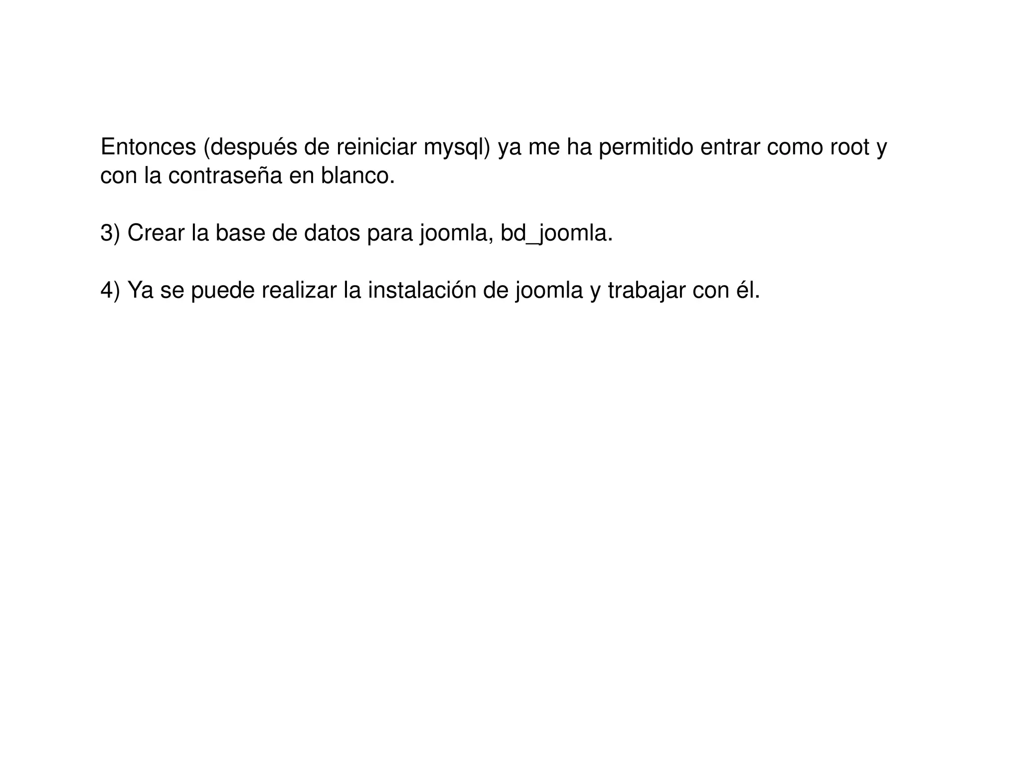 Entonces (después de reiniciar mysql) ya me ha permitido entrar como root y 
    con la contraseña en blanco.

    3) Crear la base de datos para joomla, bd_joomla.

    4) Ya se puede realizar la instalación de joomla y trabajar con él.




                                              
 