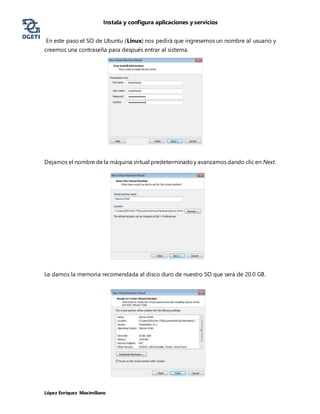Instala y configura aplicaciones y servicios
López Enríquez Maximiliano
En este paso el SO de Ubuntu (Linux) nos pedirá que ingresemos un nombre al usuario y
creemos una contraseña para después entrar al sistema.
Dejamos el nombre de la máquina virtual predeterminadoy avanzamos dando clicen Next.
Le damos la memoria recomendada al disco duro de nuestro SO que será de 20.0 GB.
 