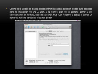 •

Dentro de la utilidad de discos, seleccionaremos nuestra partición o disco duro dedicado
para la instalación de OS X Lion, y le damos click en la pestaña Borrar y ahí
seleccionamos en formato, que sea Mac OSX Plus (Con Registro) y debajo le damos un
nombre a nuestra partición y le damos Borrar.

 