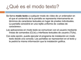 ¿Qué es el modo texto? Se llama modo texto a cualquier modo de vídeode un ordenador en el que el contenido de la pantalla se representa internamente en términos de caracteres textuales en lugar de píxeles individuales. La pantalla consistirá en una rejilla uniforme de «celdas de caracteres».Las aplicaciones en modo texto se comunican con el usuario mediante líneas de comandos(CLIs) y interfaces textuales de usuario(TUIs).Con esta opción, puede ejecutar el programa de instalación en modo texto desde una consola. Las pantallas se representan en el texto y le pedirá la misma información que la instalación gráfica. 