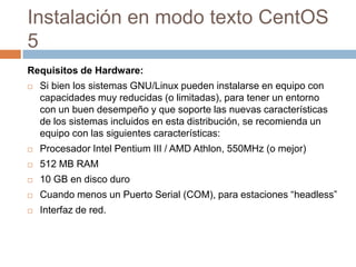 Instalación en modo texto CentOS 5 Requisitos de Hardware: Si bien los sistemas GNU/Linux pueden instalarse en equipo con capacidades muy reducidas (o limitadas), para tener un entorno con un buen desempeño y que soporte las nuevas características de los sistemas incluidos en esta distribución, se recomienda un equipo con las siguientes características:Procesador Intel Pentium III / AMD Athlon, 550MHz (o mejor)512 MB RAM 10 GB en disco duroCuando menos un Puerto Serial (COM), para estaciones “headless”Interfaz de red.