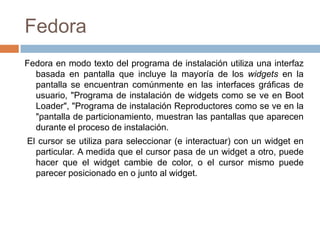 FedoraFedoraen modo texto del programa de instalación utiliza una interfaz basada en pantalla que incluye la mayoría de los widgets en la pantalla se encuentran comúnmente en las interfaces gráficas de usuario, "Programa de instalación de widgets como se ve en BootLoader", "Programa de instalación Reproductores como se ve en la "pantalla de particionamiento, muestran las pantallas que aparecen durante el proceso de instalación. El cursor se utiliza para seleccionar (e interactuar) con un widget en particular. A medida que el cursor pasa de un widget a otro, puede hacer que el widget cambie de color, o el cursor mismo puede parecer posicionado en o junto al widget. 