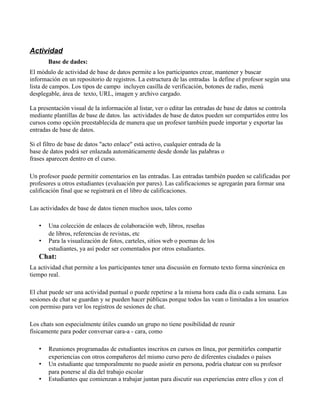 Actividad
Base de dades:
El módulo de actividad de base de datos permite a los participantes crear, mantener y buscar
información en un repositorio de registros. La estructura de las entradas la define el profesor según una
lista de campos. Los tipos de campo incluyen casilla de verificación, botones de radio, menú
desplegable, área de texto, URL, imagen y archivo cargado.
La presentación visual de la información al listar, ver o editar las entradas de base de datos se controla
mediante plantillas de base de datos. las actividades de base de datos pueden ser compartidos entre los
cursos como opción preestablecida de manera que un profesor también puede importar y exportar las
entradas de base de datos.
Si el filtro de base de datos "acto enlace" está activo, cualquier entrada de la
base de datos podrá ser enlazada automáticamente desde donde las palabras o
frases aparecen dentro en el curso.
Un profesor puede permitir comentarios en las entradas. Las entradas también pueden se calificadas por
profesores u otros estudiantes (evaluación por pares). Las calificaciones se agregarán para formar una
calificación final que se registrará en el libro de calificaciones.
Las actividades de base de datos tienen muchos usos, tales como
• Una colección de enlaces de colaboración web, libros, reseñas
de libros, referencias de revistas, etc
• Para la visualización de fotos, carteles, sitios web o poemas de los
estudiantes, ya así poder ser comentados por otros estudiantes.
Chat:
La actividad chat permite a los participantes tener una discusión en formato texto forma sincrónica en
tiempo real.
El chat puede ser una actividad puntual o puede repetirse a la misma hora cada día o cada semana. Las
sesiones de chat se guardan y se pueden hacer públicas porque todos las vean o limitadas a los usuarios
con permiso para ver los registros de sesiones de chat.
Los chats son especialmente útiles cuando un grupo no tiene posibilidad de reunir
físicamente para poder conversar cara-a - cara, como
• Reuniones programadas de estudiantes inscritos en cursos en línea, por permitirles compartir
experiencias con otros compañeros del mismo curso pero de diferentes ciudades o países
• Un estudiante que temporalmente no puede asistir en persona, podría chatear con su profesor
para ponerse al día del trabajo escolar
• Estudiantes que comienzan a trabajar juntan para discutir sus experiencias entre ellos y con el
 