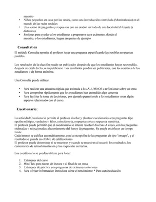 maestro
• Niños pequeños en casa por las tardes, como una introducción controlada (Monitorizada) en el
mundo de las redes sociales
• Una sesión de preguntas y respuestas con un orador invitado de una localidad diferente (a
distancia)
• Sesiones para ayudar a los estudiantes a prepararse para exámenes, donde el
maestro, o los estudiantes, hagan preguntas de ejemplo
Consultation
El módulo Consulta permite al profesor hacer una pregunta especificando las posibles respuestas
posibles.
Los resultados de la elección puede ser publicados después de que los estudiantes hayan respondido,
después de cierta fecha, o no publicarse. Los resultados pueden ser publicados, con los nombres de los
estudiantes o de forma anónima.
Una Consulta puede utilizar
• Para realizar una encuesta rápida que estimula a los ALUMNOS a reflexionar sobre un tema
• Para comprobar rápidamente que los estudiantes han entendido algo concreta
• Para facilitar la toma de decisiones, por ejemplo permitiendo a los estudiantes votar algún
aspecto relacionado con el curso.
Cuestionario:
La actividad Cuestionario permite al profesor diseñar y plantear cuestionarios con preguntas tipo
opción múltiple, verdadero / falso, coincidencia, respuesta corta y respuesta numérica.
El profesor puede permitir que el cuestionario se intente resolver diversas A veces, con las preguntas
ordenadas o seleccionadas aleatoriamente del banco de preguntas. Se puede establecer un tiempo
límite.
Cada intento se califica automáticamente, con la excepción de las preguntas de tipo "ensayo", y el
resultado se guarda en el libro de calificaciones.
El profesor puede determinar si se muestran y cuando se muestran al usuario los resultados, los
comentarios de retroalimentación y las respuestas correctas.
Los cuestionario se pueden utilizar para hacer
1. Exámenes del curso
2. Mini Test para tareas de lectura o al final de un tema
3. Exámenes de práctica con preguntas de exámenes anteriores
4. Para ofrecer información inmediata sobre el rendimiento * Para autoevaluación
 