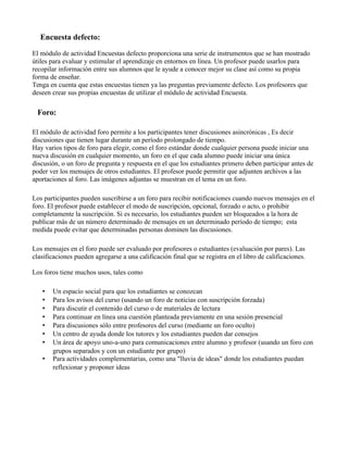 Encuesta defecto:
El módulo de actividad Encuestas defecto proporciona una serie de instrumentos que se han mostrado
útiles para evaluar y estimular el aprendizaje en entornos en línea. Un profesor puede usarlos para
recopilar información entre sus alumnos que le ayude a conocer mejor su clase así como su propia
forma de enseñar.
Tenga en cuenta que estas encuestas tienen ya las preguntas previamente defecto. Los profesores que
deseen crear sus propias encuestas de utilizar el módulo de actividad Encuesta.
Foro:
El módulo de actividad foro permite a los participantes tener discusiones asincrónicas , Es decir
discusiones que tienen lugar durante un período prolongado de tiempo.
Hay varios tipos de foro para elegir, como el foro estándar donde cualquier persona puede iniciar una
nueva discusión en cualquier momento, un foro en el que cada alumno puede iniciar una única
discusión, o un foro de pregunta y respuesta en el que los estudiantes primero deben participar antes de
poder ver los mensajes de otros estudiantes. El profesor puede permitir que adjunten archivos a las
aportaciones al foro. Las imágenes adjuntas se muestran en el tema en un foro.
Los participantes pueden suscribirse a un foro para recibir notificaciones cuando nuevos mensajes en el
foro. El profesor puede establecer el modo de suscripción, opcional, forzado o acto, o prohibir
completamente la suscripción. Si es necesario, los estudiantes pueden ser bloqueados a la hora de
publicar más de un número determinado de mensajes en un determinado período de tiempo; esta
medida puede evitar que determinadas personas dominen las discusiones.
Los mensajes en el foro puede ser evaluado por profesores o estudiantes (evaluación por pares). Las
clasificaciones pueden agregarse a una calificación final que se registra en el libro de calificaciones.
Los foros tiene muchos usos, tales como
• Un espacio social para que los estudiantes se conozcan
• Para los avisos del curso (usando un foro de noticias con suscripción forzada)
• Para discutir el contenido del curso o de materiales de lectura
• Para continuar en línea una cuestión planteada previamente en una sesión presencial
• Para discusiones sólo entre profesores del curso (mediante un foro oculto)
• Un centro de ayuda donde los tutores y los estudiantes pueden dar consejos
• Un área de apoyo uno-a-uno para comunicaciones entre alumno y profesor (usando un foro con
grupos separados y con un estudiante por grupo)
• Para actividades complementarias, como una "lluvia de ideas" donde los estudiantes puedan
reflexionar y proponer ideas
 
