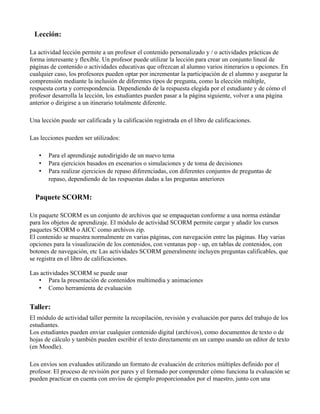 Lección:
La actividad lección permite a un profesor el contenido personalizado y / o actividades prácticas de
forma interesante y flexible. Un profesor puede utilizar la lección para crear un conjunto lineal de
páginas de contenido o actividades educativas que ofrezcan al alumno varios itinerarios u opciones. En
cualquier caso, los profesores pueden optar por incrementar la participación de el alumno y asegurar la
comprensión mediante la inclusión de diferentes tipos de pregunta, como la elección múltiple,
respuesta corta y correspondencia. Dependiendo de la respuesta elegida por el estudiante y de cómo el
profesor desarrolla la lección, los estudiantes pueden pasar a la página siguiente, volver a una página
anterior o dirigirse a un itinerario totalmente diferente.
Una lección puede ser calificada y la calificación registrada en el libro de calificaciones.
Las lecciones pueden ser utilizados:
• Para el aprendizaje autodirigido de un nuevo tema
• Para ejercicios basados en escenarios o simulaciones y de toma de decisiones
• Para realizar ejercicios de repaso diferenciadas, con diferentes conjuntos de preguntas de
repaso, dependiendo de las respuestas dadas a las preguntas anteriores
Paquete SCORM:
Un paquete SCORM es un conjunto de archivos que se empaquetan conforme a una norma estándar
para los objetos de aprendizaje. El módulo de actividad SCORM permite cargar y añadir los cursos
paquetes SCORM o AICC como archivos zip.
El contenido se muestra normalmente en varias páginas, con navegación entre las páginas. Hay varias
opciones para la visualización de los contenidos, con ventanas pop - up, en tablas de contenidos, con
botones de navegación, etc Las actividades SCORM generalmente incluyen preguntas calificables, que
se registra en el libro de calificaciones.
Las actividades SCORM se puede usar
• Para la presentación de contenidos multimedia y animaciones
• Como herramienta de evaluación
Taller:
El módulo de actividad taller permite la recopilación, revisión y evaluación por pares del trabajo de los
estudiantes.
Los estudiantes pueden enviar cualquier contenido digital (archivos), como documentos de texto o de
hojas de cálculo y también pueden escribir el texto directamente en un campo usando un editor de texto
(en Moodle).
Los envíos son evaluados utilizando un formato de evaluación de criterios múltiples definido por el
profesor. El proceso de revisión por pares y el formado por comprender cómo funciona la evaluación se
pueden practicar en cuenta con envíos de ejemplo proporcionados por el maestro, junto con una
 