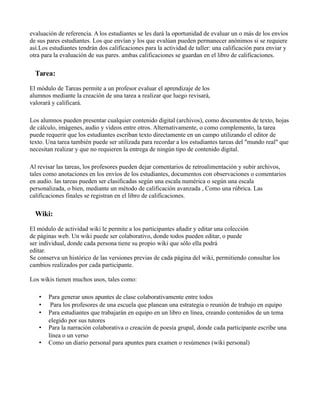 evaluación de referencia. A los estudiantes se les dará la oportunidad de evaluar un o más de los envíos
de sus pares estudiantes. Los que envían y los que evalúan pueden permanecer anónimos si se requiere
así.Los estudiantes tendrán dos calificaciones para la actividad de taller: una calificación para enviar y
otra para la evaluación de sus pares. ambas calificaciones se guardan en el libro de calificaciones.
Tarea:
El módulo de Tareas permite a un profesor evaluar el aprendizaje de los
alumnos mediante la creación de una tarea a realizar que luego revisará,
valorará y calificará.
Los alumnos pueden presentar cualquier contenido digital (archivos), como documentos de texto, hojas
de cálculo, imágenes, audio y videos entre otros. Alternativamente, o como complemento, la tarea
puede requerir que los estudiantes escriban texto directamente en un campo utilizando el editor de
texto. Una tarea también puede ser utilizada para recordar a los estudiantes tareas del "mundo real" que
necesitan realizar y que no requieren la entrega de ningún tipo de contenido digital.
Al revisar las tareas, los profesores pueden dejar comentarios de retroalimentación y subir archivos,
tales como anotaciones en los envíos de los estudiantes, documentos con observaciones o comentarios
en audio. las tareas pueden ser clasificadas según una escala numérica o según una escala
personalizada, o bien, mediante un método de calificación avanzada , Como una rúbrica. Las
calificaciones finales se registran en el libro de calificaciones.
Wiki:
El módulo de actividad wiki le permite a los participantes añadir y editar una colección
de páginas web. Un wiki puede ser colaborativo, donde todos pueden editar, o puede
ser individual, donde cada persona tiene su propio wiki que sólo ella podrá
editar.
Se conserva un histórico de las versiones previas de cada página del wiki, permitiendo consultar los
cambios realizados por cada participante.
Los wikis tienen muchos usos, tales como:
• Para generar unos apuntes de clase colaborativamente entre todos
• Para los profesores de una escuela que planean una estrategia o reunión de trabajo en equipo
• Para estudiantes que trabajarán en equipo en un libro en línea, creando contenidos de un tema
elegido por sus tutores
• Para la narración colaborativa o creación de poesía grupal, donde cada participante escribe una
línea o un verso
• Como un diario personal para apuntes para examen o resúmenes (wiki personal)
 