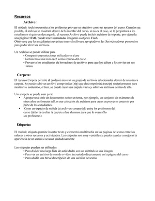 Recursos
Archivo:
El módulo Archivo permite a los profesores proveer un Archivo como un recurso del curso. Cuando sea
posible, el archivo se mostrará dentro de la interfaz del curso, si no es el caso, se le preguntará a los
estudiantes si quieren descargarlo. el recurso Archivo puede incluir archivos de soporte, por ejemplo,
una página HTML puede tener incrustadas imágenes u objetos Flash.
Obsérvese que los estudiantes necesitan tener el software apropiado en las Sus odenadores personales
para poder abrir los archivos.
Un Archivo se puede utilizar para
• Compartir presentaciones utilizadas en clase
• Incluiremos una mini-web como recurso del curso
• Proveer a los estudiantes de borradores de archivos para que los editen y los envíen en sus
tareas
Carpeta:
El recurso Carpeta permite al profesor mostrar un grupo de archivos relacionados dentro de una única
carpeta. Se puede subir un archivo comprimido (zip) que descomprimirá (unzip) posteriormente para
mostrar su contenido, o bien, se puede crear una carpeta vacía y subir los archivos dentro de ella.
Una carpeta se puede usar para:
• Agrupar una serie de documentos sobre un tema, por ejemplo, un conjunto de exámenes de
otros años en formato pdf, o una colección de archivos para crear un proyecto concreto por
parte de los estudiantes.
• Crear un espacio de subida de archivos compartido entre los profesores del
curso (debería ocultar la carpeta a los alumnos para que lo vean sólo
los profesores)
Etiqueta:
El módulo etiqueta permite insertar texto y elementos multimedia en las páginas del curso entre los
enlaces a otros recursos y actividades. Las etiquetas son muy versátiles y pueden ayudar a mejorar la
apariencia de un curso si se usan cuidadosamente
Las etiquetas pueden ser utilizadas
• Para dividir una larga lista de actividades con un subtítulo o una imagen
• Para ver un archivo de sonido o vídeo incrustado directamente en la página del curso
• Para añadir una breve descripción de una sección del curso
 