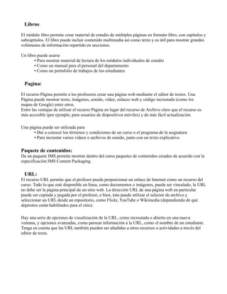 Libros:
El módulo libro permite crear material de estudio de múltiples páginas en formato libro, con capítulos y
subcapítulos. El libro puede incluir contenido multimedia así como texto y es útil para mostrar grandes
volúmenes de información repartido en secciones.
Un libro puede usarse
• Para mostrar material de lectura de los módulos individuales de estudio
• Como un manual para el personal del departamento
• Como un portafolio de trabajos de los estudiantes
Pagina:
El recurso Página permite a los profesores crear una página web mediante el editor de textos. Una
Página puede mostrar texto, imágenes, sonido, vídeo, enlaces web y código incrustado (como los
mapas de Google) entre otros.
Entre las ventajas de utilizar el recurso Página en lugar del recurso de Archivo claro que el recurso es
más accesible (por ejemplo, para usuarios de dispositivos móviles) y de más fácil actualización.
Una página puede ser utilizada para
• Dar a conocer los términos y condiciones de un curso o el programa de la asignatura
• Para incrustar varios vídeos o archivos de sonido, junto con un texto explicativo
Paquete de contenidos:
De un paquete IMS permite mostrar dentro del curso paquetes de contenidos creados de acuerdo con la
especificación IMS Content Packaging.
URL:
El recurso URL permite que el profesor pueda proporcionar un enlace de Internet como un recurso del
curso. Todo lo que esté disponible en línea, como documentos o imágenes, puede ser vinculado, la URL
no debe ser la página principal de un sitio web. La dirección URL de una página web en particular
puede ser copiada y pegada por el profesor, o bien, éste puede utilizar el selector de archivo y
seleccionar un URL desde un repositorio, como Flickr, YouTube o Wikimedia (dependiendo de qué
depósitos están habilitados para el sitio).
Hay una serie de opciones de visualización de la URL, como incrustada o abierto en una nueva
ventana, y opciones avanzadas, como parsear información a la URL, como el nombre de un estudiante.
Tenga en cuenta que las URL también pueden ser añadidas a otros recursos o actividades a través del
editor de texto.
 