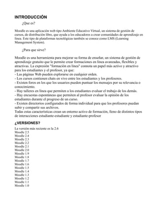 INTRODUCCIÓN
¿Que es?
Moodle es una aplicación web tipo Ambiente Educativo Virtual, un sistema de gestión de
cursos, de distribución libre, que ayuda a los educadores a crear comunidades de aprendizaje en
línea. Este tipo de plataformas tecnológicas también se conoce como LMS (Learning
Management System).
¿Para que sirve?
Moodle es una herramienta para mejorar su forma de enseñar, un sistema de gestión de
aprendizaje gratuito que le permite crear formaciones en línea avanzadas, flexibles y
atractivas. La expresión "formación en línea" connota un papel más activo y atractivo
para los estudiantes y el profesor, ya que:
- Las páginas Web pueden explorarse en cualquier orden.
- Los cursos contienen chats en vivo entre los estudiantes y los profesores.
- Existen foros en los que los usuarios pueden puntuar los mensajes por su relevancia o
conocimiento.
- Hay talleres en línea que permiten a los estudiantes evaluar el trabajo de los demás.
- Hay encuestas espontáneas que permiten al profesor evaluar la opinión de los
estudiantes durante el progreso de un curso.
- Existen directorios configurados de forma individual para que los profesores puedan
subir y compartir sus archivos.
Todas estas características crean un entorno activo de formación, lleno de distintos tipos
de interacciones estudiante-estudiante y estudiante-profesor
¿VERSIONES?
La versión más reciente es la 2.6
Moodle 2.5
Moodle 2.4
Moodle 2.3
Moodle 2.2
Moodle 2.1
Moodle 2.0
Moodle 1.9
Moodle 1.8
Moodle 1.7
Moodle 1.6
Moodle 1.5
Moodle 1.4
Moodle 1.3
Moodle 1.2
Moodle 1.1
Moodle 1.0
 