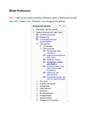 Modo Profesores
Paso 1: para ser de modo en profesor debemos entrar a Administración del
sitio Usuari Permisos Assignar rols globals
 