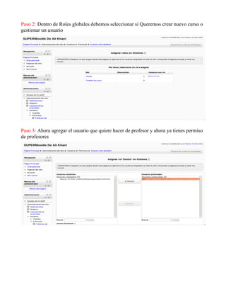 Paso 2: Dentro de Roles globales debemos seleccionar si Queremos crear nuevo curso o
gestionar un usuario
Paso 3: Ahora agregar el usuario que quiere hacer de profesor y ahora ya tienes permiso
de profesores
 