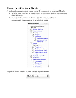 Normas de utilización de Moodle
A continuación se muestran unas normas básicas de comprensión de un curso en Moodle:
1. Todos los textos remarcados en azul son enlaces, lo que permiten desplegar nuevas páginas si
pincha sobre ellos.
2. En cualquiera de los menús, pinchando sobre , se reduce dicho menú
Antes de reducir el menú se puede ver de la siguiente manera:
Después de reducir el menú, se puede ver de la siguiente manera:
 