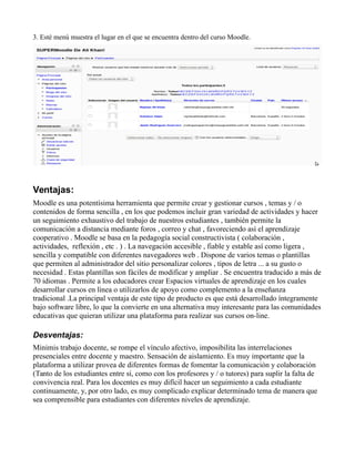 3. Esté menú muestra el lugar en el que se encuentra dentro del curso Moodle.
Ventajas:
Moodle es una potentísima herramienta que permite crear y gestionar cursos , temas y / o
contenidos de forma sencilla , en los que podemos incluir gran variedad de actividades y hacer
un seguimiento exhaustivo del trabajo de nuestros estudiantes , también permite la
comunicación a distancia mediante foros , correo y chat , favoreciendo así el aprendizaje
cooperativo . Moodle se basa en la pedagogía social constructivista ( colaboración ,
actividades, reflexión , etc . ) . La navegación accesible , fiable y estable así como ligera ,
sencilla y compatible con diferentes navegadores web . Dispone de varios temas o plantillas
que permiten al administrador del sitio personalizar colores , tipos de letra ... a su gusto o
necesidad . Estas plantillas son fáciles de modificar y ampliar . Se encuentra traducido a más de
70 idiomas . Permite a los educadores crear Espacios virtuales de aprendizaje en los cuales
desarrollar cursos en línea o utilizarlos de apoyo como complemento a la enseñanza
tradicional .La principal ventaja de este tipo de producto es que está desarrollado íntegramente
bajo software libre, lo que la convierte en una alternativa muy interesante para las comunidades
educativas que quieran utilizar una plataforma para realizar sus cursos on-line.
Desventajas:
Minimis trabajo docente, se rompe el vínculo afectivo, imposibilita las interrelaciones
presenciales entre docente y maestro. Sensación de aislamiento. Es muy importante que la
plataforma a utilizar provea de diferentes formas de fomentar la comunicación y colaboración
(Tanto de los estudiantes entre sí, como con los profesores y / o tutores) para suplir la falta de
convivencia real. Para los docentes es muy difícil hacer un seguimiento a cada estudiante
continuamente, y, por otro lado, es muy complicado explicar determinado tema de manera que
sea comprensible para estudiantes con diferentes niveles de aprendizaje.
 