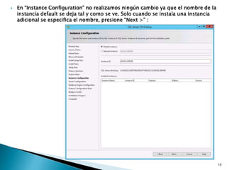  En “Instance Configuration” no realizamos ningún cambio ya que el nombre de la
instancia default se deja tal y como se ve. Solo cuando se instala una instancia
adicional se especifica el nombre, presione “Next >” :
10
 