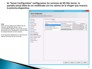  En “Server Configuration” configuramos los servicios de MS SQL Server, la
pantalla actual debe de ser modificada con los valores de la imagen que muestra
la próxima diapositiva.
Nota:
Estos son los valores por defecto de los
servicios de MS SQL Server, no es
recomendable dejarlos como están ya que
de hacerlo así no tendríamos control sobre
el comportamiento de los mismos.
En la siguiente diapositiva se muestran los
valores correctos de los servicios.
11
 