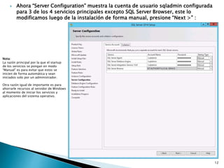  Ahora “Server Configuration” muestra la cuenta de usuario sqladmin configurada
para 3 de los 4 servicios principales excepto SQL Server Browser, este lo
modificamos luego de la instalación de forma manual, presione “Next >” :
Nota:
La razón principal por la que el startup
de los servicios se pongan en modo
“Manual” es para evitar que estos se
inicien de forma automática y sean
iniciados solo por un administrador.
Otra razón igual de importante es para
ahorrarle recursos al servidor de Windows
al momento de iniciar los servicios y
aplicaciones del sistema operativo.
12
 