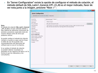  En “Server Configuration” existe la opción de configurar el método de colación, el
método default de SQL_Latin1_General_CP1_CI_AS es el mejor indicado, favor de
ver nota junto a la imagen, presione “Next >” :
Nota:
El método de colación SQL_Latin1_General
_CP1_CI_AS es el más utilizado debido a
Que soporta las diferentes variaciones de
acentos y caracteres especiales tanto de
nuestro idioma como de otros que
podamos utilizar.
Se puede cambiar el método de colación
siempre y cuando se sepa cual es el que
se debe de usar de acuerdo a las
recomendaciones del fabricante del
software que se usa en la empresa.
Si se cambia el método de colación
se pueden obtener resultados no
deseados en los registros de datos o en la
forma en que los indexamos y los
consultamos.
13
 