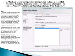  En “Database Engine Configuration” configuramos parte de la seguridad,
directorios de datos y filestream, favor de ver nota junto a la imagen , no
presione “Next >” hasta tanto configure la pestaña de “Data Directories”:
Nota:
La pestaña “Server Configuration” nos
Permite seleccionar el método de
autenticación más conveniente, por
razones prácticas seleccionamos el
método “Mixed Mode” el cual nos
permite usar una o más cuentas de
Windows + la cuenta “sa” de MS SQL
Server. Esto nos da la ventaja de que
se puede acceder a MS SQL Server
para fines administrativos tanto con
una cuenta como con otras.
Primero colocamos la clave de acceso
del usuario “sa”, luego seleccionamos
una cuenta a la cual le vamos a dar
los privilegios de acceso como
Administrador (igual que “sa”).
IMPORTANTE: Aquí solo se le está
dando acceso a las cuentas de
Administración de MS SQL Server que
pertenecen a Windows y se está
creando la clave del “sa”. Luego de
haber instalado MS SQL Server se
pueden crear las demás cuentas con
los accesos y restricciones necesarias.
14
 