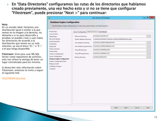  En “Data Directories” configuramos las rutas de los directorios que habíamos
creado previamente, una vez hecho esto y si no se tiene que configurar
“Filestream”, puede presionar “Next >” para continuar:
Nota:
En un mundo ideal, haríamos una
distribución igual o similar a la que
vemos en la imagen a la derecha, no
obstante y si es para desarrollo y
pruebas se pueden crear y usar todos
los directorios de acuerdo a la
distribución que vemos en un solo
volumen, ya sea el disco “D:” o “E:”
o el que tenga disponible.
Filestream: Sirve para usar MS SQL
Server como repositorio de archivos,
esto nos ofrece la ventaja de tener un
lugar centralizado para los mismos.
Si desea leer más información sobre
Filestream, entonces le invito a seguir
el siguiente link:
FILESTREAM Overview
15
 
