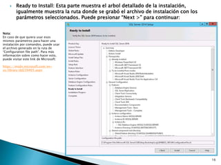  Ready to Install: Esta parte muestra el arbol detallado de la instalación,
igualmente muestra la ruta donde se grabó el archivo de instalación con los
parámetros seleccionados. Puede presionar “Next >” para continuar:
Nota:
En caso de que quiera usar esos
mismos parámetros para hacer una
instalación por comandos, puede usar
el archivo generado en la ruta de
“Configuration file path”. Para más
información sobre como hacer esto,
puede visitar este link de Microsoft:
https://msdn.microsoft.com/en-
us/library/dd239405.aspx
16
 