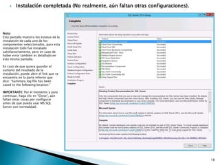  Instalación completada (No realmente, aún faltan otras configuraciones).
Nota:
Esta pantalla muestra los estatus de la
instalación de cada uno de los
componentes seleccionados, para esta
instalación todo fue instalado
satisfactoriamente, pero en caso de
haber error también es detallado en
esta misma pantalla.
En caso de que quiera guardar el
sumario del resultado de la
instalación, puede abrir el link que se
encuentra en la parte inferior que
dice: “Summary log file has been
saved to the following location:”
IMPORTANTE: Por el momento y para
continuar, haga clic en “Close”, aún
faltan otras cosas por configurar
antes de que pueda usar MS SQL
Server con normalidad.
18
 
