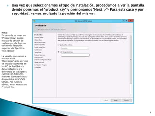  Una vez que seleccionamos el tipo de instalación, procedemos a ver la pantalla
donde ponemos el “product key” y presionamos “Next >”– Para este caso y por
seguridad, hemos ocultado la porción del mismo:
Nota:
En caso de no tener un
“Product Key”, puede
instalar la versión de
evaluación o la Express
utilizando la opción
superior de “Specify a
free edition”.
La versión que vamos a
instalar es la
“Developer”, esta versión
se instala solamente en
las PC de los DBA y/o
desarrolladores, y a
diferencia de la Express
cuenta con todos los
features (características)
disponibles de MS SQL
Server. Por razones
obvias, no se muestra el
Product Key.
4
 