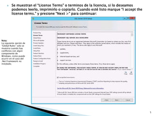  Se muestran el “License Terms” o terminos de la licencia, si lo deseamos
podemos leerlo, imprimirlo o copiarlo. Cuando esté listo marque “I accept the
license terms.” y presione “Next >” para continuar:
Nota:
La siguiente opción de
“Global Rules” solo se
muestra cuando hay
conflictos con algún
componente de
Windows, como puede
ocurrir en el caso del
.Net Framework no
instalado.
5
 