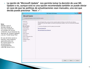 La opción de “Microsoft Update” nos permite tomar la decisión de usar MS
Update o no, aunque esto es una opción recomendada también se puede obviar
en caso de que las políticas de actualizaciones sean manuales, una vez que
decida puede presionar “Next >” :
Nota:
Debido a que el
Servidor donde se
hizo esta instalación
no contaba con acceso
a Internet, no se muestran las
opciones de “Product Updates”
y las de “Install Setup Files”.
En caso de tener acceso a
Internet, estas hubieran
aparecido junto con
los service packs y/o
actualizaciones
correspondientes
a MS SQL Server 2014.
6
 