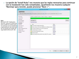  La opción de “Install Rules” nos muestra que las reglas necesarias para continuar
con la instalación han sido completadas, igualmente nos muestra cualquier
“Warning” para revisión, puede presionar “Next >” :
Nota:
Microsoft .NET “Application
Security” muestra un Warning,
esto no debe ser motivo para
no continuar con la instalación
y generalmente solo tiene que
ver con ajustar los niveles de
seguridad de Microsoft .Net
7
 