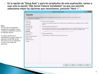  En la opción de “Setup Role” y para los propósitos de esta explicación, vamos a
usar solo la opción “SQL Server Feature Installation” ya que nos permite
seleccionar mejor las opciones que necesitamos, presione “Next >” :
Nota:
En caso de que tengamos
Sharepoint y sepamos como
configurar PowerPivot usamos
la segunda opción.
La última opción es el
equivalente a instalar todas las
opciones de MS SQL Server,
esta solo se usa si realmente
se van a usar todas las
opciones.
8
 