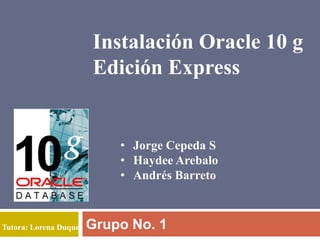 Instalación Oracle 10 g
                       Edición Express


                           • Jorge Cepeda S
                           • Haydee Arebalo
                           • Andrés Barreto



Tutora: Lorena Duque   Grupo No. 1
 