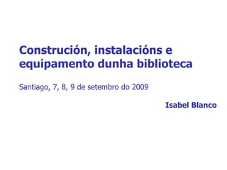 Construción, instalacións e equipamento dunha biblioteca Santiago, 7, 8, 9 de setembro do 2009 Isabel Blanco 