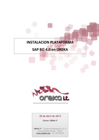 INSTALACION PLATAFORMA
  SAP BO 4.0 en OREKA




         28 de Abril de 2012
              Cliente: OREKA IT



   OREKA IT - C/Duque de Wellington 8, of. 8
       Vitoria-Gasteiz (ALAVA) - 01010
     www.orekait.com – Tel. 945 067219
 