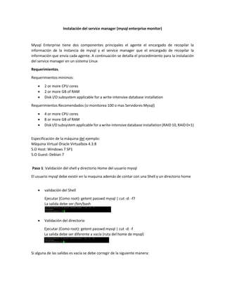 Instalación del service manager (mysql enterprise monitor)
Mysql Enterprise tiene dos componentes principales el agente el encargado de recopilar la
información de la instancia de mysql y el service manager que el encargado de recopilar la
información que envía cada agente. A continuación se detalla el procedimiento para la instalación
del service manager en un sistema Linux
Requerimientos.
Requerimientos minimos:
 2 or more CPU cores
 2 or more GB of RAM
 Disk I/O subsystem applicable for a write-intensive database installation
Requerimientos Recomendados (si monitorea 100 o mas Servidores Mysql)
 4 or more CPU cores
 8 or more GB of RAM
 Disk I/O subsystem applicable for a write-intensive database installation (RAID 10, RAID 0+1)
Especificación de la máquina del ejemplo:
Máquina Virtual Oracle Virtualbox 4.3.8
S.O Host: Windows 7 SP1
S.O Guest: Debian 7
Paso 1: Validación del shell y directorio Home del usuario mysql
El usuario mysql debe existir en la maquina además de contar con una Shell y un directorio home
 validación del Shell
Ejecutar (Como root): getent passwd mysql | cut -d: -f7
La salida debe ser:/bin/bash
 Validación del directorio
Ejecutar (Como root): getent passwd mysql | cut -d: -f
La salida debe ser diferente a vacía (ruta del home de mysql)
Si alguna de las salidas es vacía se debe corregir de la siguiente manera:
 