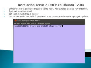 1. Entramos en el Servidor Ubuntu como root. Asegurarse de que hay Internet.
2. Aplicaciones/terminal
3. apt-get install dhcp3-server
4. (en una ocasión me indicó que tenía que poner previamente apt-get update
 