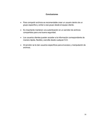 16
Conclusiones
 Para compartir archivos es recomendable crear un usuario dentro de un
grupo específico y entrar a ese grupo desde el equipo cliente.
 Es importante mantener una autenticación en un servidor de archivos
compartidos para una buena seguridad.
 Los usuarios clientes pueden acceder a la información correspondiente de
manera rápida, flexible y sencilla desde cualquier S.O.
 Al servidor se le dan usuarios específicos para el acceso y manipulación de
archivos.
 