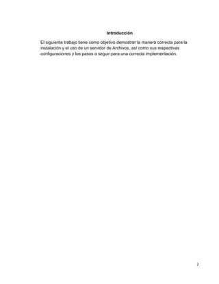 2
Introducción
El siguiente trabajo tiene como objetivo demostrar la manera correcta para la
instalación y el uso de un servidor de Archivos, así como sus respectivas
configuraciones y los pasos a seguir para una correcta implementación.
 