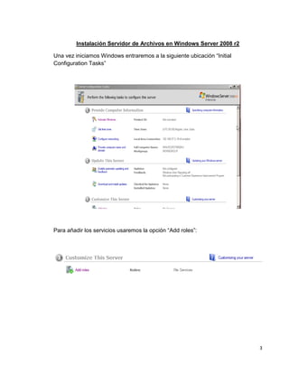 3
Instalación Servidor de Archivos en Windows Server 2008 r2
Una vez iniciamos Windows entraremos a la siguiente ubicación “Initial
Configuration Tasks”
Para añadir los servicios usaremos la opción “Add roles”:
 