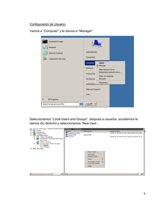 8
Configuración de Usuario:
Vamos a “Computer” y le damos a “Manager”:
Seleccionamos “Local Users and Groups”, después a usuarios, accedemos le
damos clic derecho y seleccionamos “New User…
 