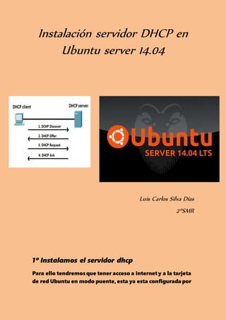Instalación servidor DHCP en
Ubuntu server 14.04
Luis Carlos Silva Días
2ºSMR
1º Instalamos el servidor dhcp
Para ello tendremosque tener acceso a internet y a la tarjeta
de red Ubuntu en modo puente, esta ya esta configurada por
 