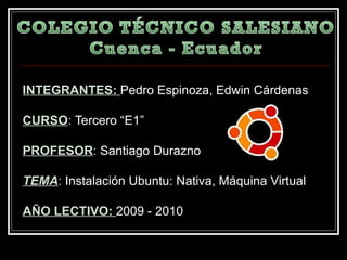 INTEGRANTES:  Pedro Espinoza, Edwin Cárdenas CURSO :  Tercero “E1” PROFESOR :  Santiago Durazno TEMA :  Instalación Ubuntu: Nativa, Máquina Virtual AÑO LECTIVO:  2009 - 2010 