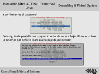 Instalación Ulteo 3.0 Final + Primer VDI
                 Linux

Y confirmamos el password




En la siguiente pantalla nos pregunta de dónde se va a bajar Ulteo, nosotros
lo dejamos por defecto (para que lo baje desde internet)
 